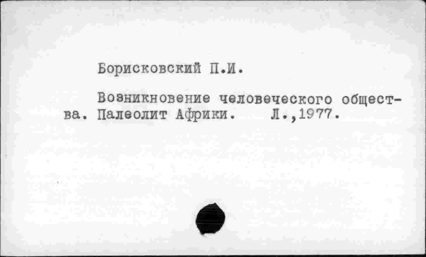 ﻿Борисковский П.И.
Возникновение человеческого общества. Палеолит Африки. Л.,1977.